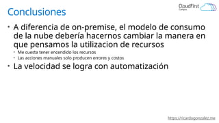 https://ricardogonzalez.me
Conclusiones
• A diferencia de on-premise, el modelo de consumo
de la nube debería hacernos cambiar la manera en
que pensamos la utilizacion de recursos
• Me cuesta tener encendido los recursos
• Las acciones manuales solo producen errores y costos
• La velocidad se logra con automatización
 