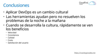 https://ricardogonzalez.me
Conclusiones
• Aplicar DevOps es un cambio cultural
• Las herramientas ayudan pero no resuelven los
problemas de la noche a la mañana
• Cuando se desarrolla la cultura, rápidamente se ven
los beneficios
• Velocidad
• Consistencia
• Calidad
• Costo
• Satisfacción del usuario
 