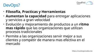 https://ricardogonzalez.me
DevOps?
• Filosofía, Practicas y Herramientas
• Aumentan la capacidad para entregar aplicaciones
y servicios a gran velocidad
• Evolución y mejoramiento de productos a un ritmo
mas rápido que las organizaciones que utilizan
procesos tradicionales
• Permite a las organizaciones servir mejor a sus
clientes y competir de manera mas efectiva en el
mercado
 