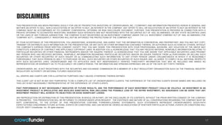 THIS PRESENTATION HAS BEEN PREPARED SOLELY FOR USE BY PROSPECTIVE INVESTORS OF CROWDFUNDER, INC. (”COMPANY”) AND INFORMATION PRESENTED HEREIN IS GENERAL AND
NEITHER AN OFFER TO SELL, NOR A SOLICITATION OF AN OFFER TO BUY, AN INTEREST IN THE COMPANY. ANY OFFER TO SELL OR SOLICITATION OF AN OFFER TO BUY AN INTEREST IN THE
COMPANY MUST BE ACCOMPANIED BY ITS CURRENT CONFIDENTIAL OFFERING OR RISK DISCLOSURE DOCUMENT. FURTHER, THIS PRESENTATION IS PROVIDED IN CONNECTION WITH A
PRIVATE OFFERING TO ACCREDITED INVESTORS, WHEREBY SUCH INTERESTS ARE NOT REGISTERED WITH THE SECURITIES ACT OF 1933, AS AMENDED, OR ANY STATE SECURITIES LAWS
OR THE LAWS OF ANY FOREIGN JURISDICTION. THE COMPANY IS NOT REGISTERED AS AN INVESTMENT COMPANY UNDER THE U.S. INVESTMENT COMPANY ACT OF 1940, AS AMENDED (THE
“COMPANY ACT”). CONSEQUENTLY, INVESTORS WILL NOT BE AFFORDED THE PROTECTIONS OF THE COMPANY ACT.
BY YOUR ACCEPTANCE OF THIS PRESENTATION, YOU UNDERSTAND, ACKNOWLEDGE, AND AGREE THAT THE INFORMATION IS CONFIDENTIAL AND PROPRIETARY, AND YOU MAY NOT COPY,
TRANSMIT OR DISTRIBUTE SUCH INFORMATION OR THE PRESENTATION, OR ANY DATA OR OTHER INFORMATION CONTAINED THEREIN, OR AUTHORIZE SUCH ACTIONS BY OTHERS, WITHOUT
THE COMPANY’S EXPRESS PRIOR WRITTEN CONSENT, EXCEPT THAT YOU MAY SHARE THIS PRESENTATION WITH YOUR PROFESSIONAL ADVISORS. ANY VIOLATION OF THE ABOVE MAY
CONSTITUTE A BREACH OF CONTRACT AND APPLICABLE COPYRIGHT LAWS. IN ADDITION YOU (i) ACKNOWLEDGE THAT YOU MAY RECEIVE MATERIAL NONPUBLIC INFORMATION RELATING TO
PARTICULAR SECURITIES OR OTHER FINANCIAL INSTRUMENTS AND/OR THE ISSUERS THEREOF; (ii) ACKNOWLEDGE THAT YOU ARE AWARE THAT APPLICABLE SECURITIES LAWS PROHIBIT
ANY PERSON WHO HAS RECEIVED MATERIAL, NONPUBLIC INFORMATION REGARDING PARTICULAR SECURITIES AND/OR AN ISSUER THEREOF FROM (a) PURCHASING OR SELLING SUCH
SECURITIES OR OTHER SECURITIES OF SUCH ISSUER OR (b) COMMUNICATING SUCH INFORMATION TO ANY OTHER PERSON UNDER CIRCUMSTANCES IN WHICH IT IS REASONABLY
FORESEEABLE THAT SUCH PERSON IS LIKELY TO PURCHASE OR SELL SUCH SECURITIES OR OTHER SECURITIES OF SUCH ISSUER; AND (iii) AGREE TO COMPLY IN ALL MATERIAL RESPECTS
WITH SUCH SECURITIES LAWS. CROWDFUNDER AND ITS AFFILIATES HAVE NOT INDEPENDENTLY VERIFIED THIRD-PARTY INFORMATION THAT MAY BE INCLUDED AND MAKES NO
REPRESENTATION OR WARRANTY AS TO ITS ACCURACY OR COMPLETENESS. THE INFORMATION AND OPINIONS EXPRESSED ARE AS OF THE DATE SET FORTH THEREIN.
CROWDFUNDER, INC. IS NOT REGISTERED WITH THE SECURITIES AND EXCHANGE COMMISSION OR A MEMBER OF A SELF REGULATORY ORGANIZATION SUCH AS THE FINANCIAL INDUSTRY
REGULATORY AUTHORITY OR NATIONAL FUTURES ASSOCIATION.
ALL GRAPHS AND CHARTS ARE FOR ILLUSTRATIVE PURPOSES ONLY UNLESS OTHERWISE THEREIN DEFINED.
THIS CLIENT LIST IS NOT IN ANY WAY PURPORTED TO BE A COMPLETE LIST OF CROWDFUNDER’S CLIENTS. THE EXPERIENCE OF THE EXISTING CLIENTS WHOSE NAMES ARE INCLUDED ON
THIS LIST IS NOT NECESSARILY REPRESENTATIVE OF THE EXPERIENCE OF OTHER CLIENTS.
PAST PERFORMANCE IS NOT NECESSARILY INDICATIVE OF FUTURE RESULTS, AND THE PERFORMANCE OF EACH INVESTMENT PRODUCT COULD BE VOLATILE. AN INVESTMENT IN AN
INVESTMENT PRODUCT IS SPECULATIVE AND INVOLVES SUBSTANTIAL RISK (INCLUDING THE POSSIBLE LOSS OF THE ENTIRE INVESTMENT). NO ASSURANCE CAN BE GIVEN THAT ANY
INVESTMENT PRODUCT WILL ACHIEVE ITS OBJECTIVES OR AVOID SIGNIFICANT LOSSES.
ANY REPRODUCTION OR DISTRIBUTION OF THIS PRESENTATION, IN WHOLE OR IN PART, OR THE DISCLOSURE OF ITS CONTENTS, WITHOUT THE PRIOR WRITTEN CONSENT OF THE COMPANY
IS PROHIBITED. THIS PRESENTATION WILL BE RETURNED TO CROWDFUNDER UPON REQUEST. THE EXISTENCE AND NATURE OF ALL CONVERSATIONS REGARDING THE COMPANY MUST BE
KEPT CONFIDENTIAL. TO THE EXTENT OF THIS PRESENTATION CONTAINS “FORWARD-LOOKING” STATEMENTS, SUCH STATEMENTS REPRESENT CROWDFUNDER’S GOOD-FAITH
EXPECTATIONS CONCERNING FUTURE ACTIONS, EVENTS OR CONDITIONS, AND CAN NEVER BE VIEWED AS INDICATIONS OF WHETHER PARTICULAR ACTIONS, EVENTS OR CONDITIONS WILL
OCCUR. ©2017 Crowdfunder, Inc. All rights reserved.
17
DISCLAIMERS
 