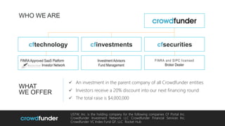 WHO WE ARE
FINRAApproved SaaS Platform
Investor Network
USTW, Inc. is the holding company for the following companies CF Portal Inc.
Crowdfunder Investment Network LLC Crowdfunder Financial Services Inc.
Crowdfunder VC Index Fund GP, LLC Rocket Hub
WHAT
WE OFFER
FINRA and SIPC licensed
Broker Dealer
cfinvestments
 An investment in the parent company of all Crowdfunder entities
 Investors receive a 20% discount into our next financing round
 The total raise is $4,000,000
Investment Advisors
Fund Management
cftechnology cfsecurities
 