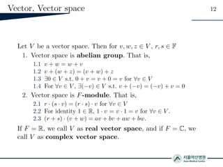 Vector, Vector space 12
Let V be a vector space. Then for v, w, z ∈ V , r, s ∈ F
1. Vector space is abelian group. That is,
1.1 v + w = w + v
1.2 v + (w + z) = (v + w) + z
1.3 ∃0 ∈ V s.t. 0 + v = v + 0 = v for ∀v ∈ V
1.4 For ∀v ∈ V , ∃(−v) ∈ V s.t. v + (−v) = (−v) + v = 0
2. Vector space is F-module. That is,
2.1 r · (s · v) = (r · s) · v for ∀v ∈ V
2.2 For identity 1 ∈ R, 1 · v = v · 1 = v for ∀v ∈ V .
2.3 (r + s) · (v + w) = av + bv + aw + bw.
If F = R, we call V as real vector space, and if F = C, we
call V as complex vector space.
 