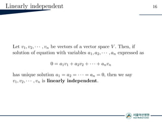 Linearly independent 16
Let v1, v2, · · · , vn be vectors of a vector space V . Then, if
solution of equation with variables a1, a2, · · · , an expressed as
0 = a1v1 + a2v2 + · · · + anvn
has unique solution a1 = a2 = · · · = an = 0, then we say
v1, v2, · · · , vn is linearly independent.
 