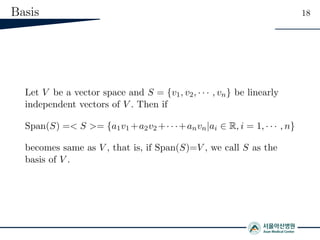 Basis 18
Let V be a vector space and S = {v1, v2, · · · , vn} be linearly
independent vectors of V . Then if
Span(S) =< S >= {a1v1 +a2v2 +· · ·+anvn|ai ∈ R, i = 1, · · · , n}
becomes same as V , that is, if Span(S)=V , we call S as the
basis of V .
 
