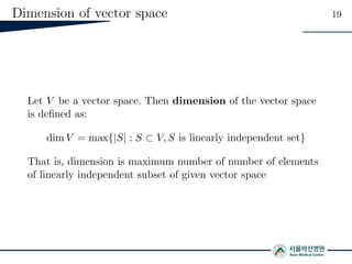 Dimension of vector space 19
Let V be a vector space. Then dimension of the vector space
is deﬁned as:
dim V = max{|S| : S ⊂ V, S is linearly independent set}
That is, dimension is maximum number of number of elements
of linearly independent subset of given vector space
 