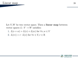 Linear map 20
Let V, W be two vector space. Then a linear map between
vector spaces L : V → W satisﬁes:
1. L(v + w) = L(v) + L(w) for ∀v, w ∈ V
2. L(rv) = r · L(v) for ∀v ∈ V, r ∈ R
 