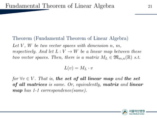 Fundamental Theorem of Linear Algebra 21
Theorem (Fundamental Theorem of Linear Algebra)
Let V , W be two vector spaces with dimension n, m,
respectively. And let L : V → W be a linear map between these
two vector spaces. Then, there is a matrix ML ∈ Mm,n(R) s.t.
L(v) = ML · v
for ∀v ∈ V . That is, the set of all linear map and the set
of all matrices is same. Or, equivalently, matrix and linear
map has 1-1 correspondence(same).
 