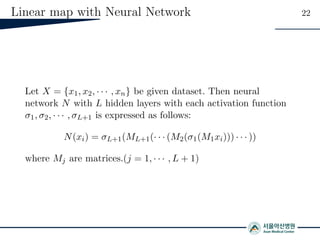 Linear map with Neural Network 22
Let X = {x1, x2, · · · , xn} be given dataset. Then neural
network N with L hidden layers with each activation function
σ1, σ2, · · · , σL+1 is expressed as follows:
N(xi) = σL+1(ML+1(· · · (M2(σ1(M1xi))) · · · ))
where Mj are matrices.(j = 1, · · · , L + 1)
 