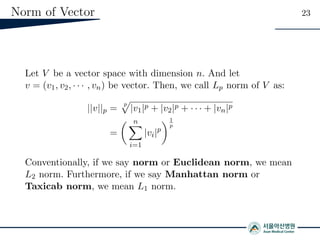Norm of Vector 23
Let V be a vector space with dimension n. And let
v = (v1, v2, · · · , vn) be vector. Then, we call Lp norm of V as:
||v||p =
p
|v1|p + |v2|p + · · · + |vn|p
=
n
i=1
|vi|p
1
p
Conventionally, if we say norm or Euclidean norm, we mean
L2 norm. Furthermore, if we say Manhattan norm or
Taxicab norm, we mean L1 norm.
 