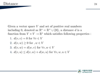 Distance 24
Given a vector space V and set of positive real numbers
including 0, denoted as R∗ = R+ ∪ {0}, a distance d is a
function from V × V → R∗ which satisﬁes following properties :
1. d(v, v) = 0 for ∀v ∈ V
2. d(v, w) ≥ 0 for , w ∈ V
3. d(v, w) = d(w, v) for ∀v, w ∈ V
4. d(v, u) ≤ d(v, w) + d(w, u) for ∀v, w, u ∈ V
 