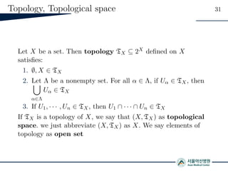 Topology, Topological space 31
Let X be a set. Then topology TX ⊆ 2X deﬁned on X
satisﬁes:
1. ∅, X ∈ TX
2. Let Λ be a nonempty set. For all α ∈ Λ, if Uα ∈ TX, then
α∈Λ
Uα ∈ TX
3. If U1, · · · , Un ∈ TX, then U1 ∩ · · · ∩ Un ∈ TX
If TX is a topology of X, we say that (X, TX) as topological
space. we just abbreviate (X, TX) as X. We say elements of
topology as open set
 