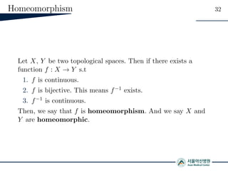 Homeomorphism 32
Let X, Y be two topological spaces. Then if there exists a
function f : X → Y s.t
1. f is continuous.
2. f is bijective. This means f−1 exists.
3. f−1 is continuous.
Then, we say that f is homeomorphism. And we say X and
Y are homeomorphic.
 