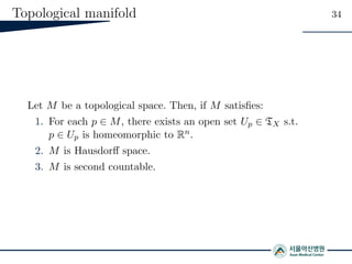 Topological manifold 34
Let M be a topological space. Then, if M satisﬁes:
1. For each p ∈ M, there exists an open set Up ∈ TX s.t.
p ∈ Up is homeomorphic to Rn.
2. M is Hausdorﬀ space.
3. M is second countable.
 