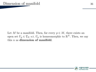 Dimension of manifold 36
Let M be a manifold. Then, for every p ∈ M, there exists an
open set Up ∈ TX s.t. Up is homeomorphic to RN . Then, we say
this n as dimension of manifold.
 