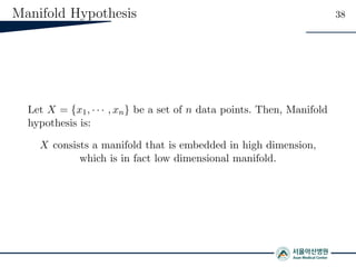 Manifold Hypothesis 38
Let X = {x1, · · · , xn} be a set of n data points. Then, Manifold
hypothesis is:
X consists a manifold that is embedded in high dimension,
which is in fact low dimensional manifold.
 