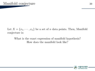 Manifold conjecture 39
Let X = {x1, · · · , xn} be a set of n data points. Then, Manifold
conjecture is:
What is the exact expression of manifold hypothesis?
How does the manifold look like?
 