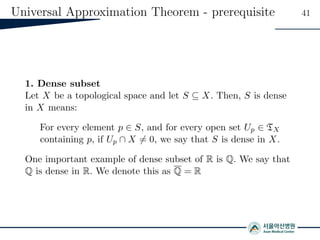 Universal Approximation Theorem - prerequisite 41
1. Dense subset
Let X be a topological space and let S ⊆ X. Then, S is dense
in X means:
For every element p ∈ S, and for every open set Up ∈ TX
containing p, if Up ∩ X = 0, we say that S is dense in X.
One important example of dense subset of R is Q. We say that
Q is dense in R. We denote this as Q = R
 