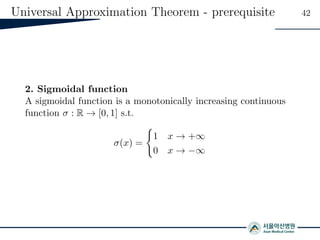 Universal Approximation Theorem - prerequisite 42
2. Sigmoidal function
A sigmoidal function is a monotonically increasing continuous
function σ : R → [0, 1] s.t.
σ(x) =
1 x → +∞
0 x → −∞
 