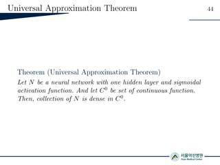 Universal Approximation Theorem 44
Theorem (Universal Approximation Theorem)
Let N be a neural network with one hidden layer and sigmoidal
activation function. And let C0 be set of continuous function.
Then, collection of N is dense in C0.
 