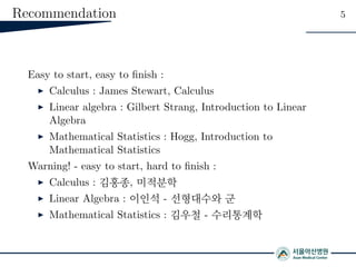 Recommendation 5
Easy to start, easy to ﬁnish :
Calculus : James Stewart, Calculus
Linear algebra : Gilbert Strang, Introduction to Linear
Algebra
Mathematical Statistics : Hogg, Introduction to
Mathematical Statistics
Warning! - easy to start, hard to ﬁnish :
Calculus : 김홍종, 미적분학
Linear Algebra : 이인석 - 선형대수와 군
Mathematical Statistics : 김우철 - 수리통계학
 