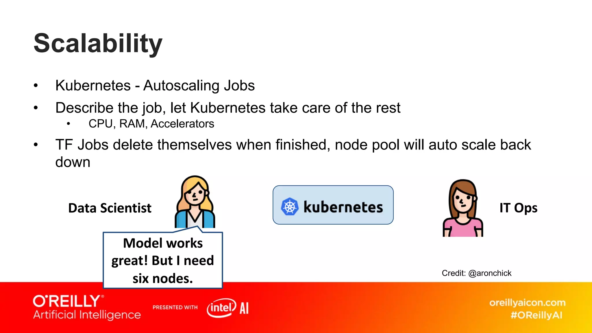 Scalability
• Kubernetes - Autoscaling Jobs
• Describe the job, let Kubernetes take care of the rest
• CPU, RAM, Accelerators
• TF Jobs delete themselves when finished, node pool will auto scale back
down
Model works
great! But I need
six nodes.
Data Scientist IT Ops
Credit: @aronchick
 