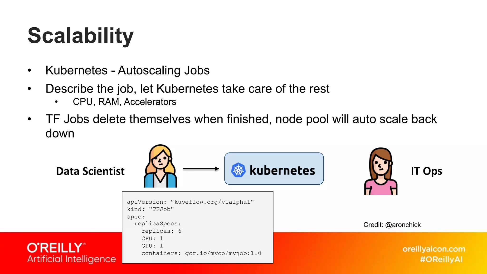 Scalability
• Kubernetes - Autoscaling Jobs
• Describe the job, let Kubernetes take care of the rest
• CPU, RAM, Accelerators
• TF Jobs delete themselves when finished, node pool will auto scale back
down
Data Scientist IT Ops
apiVersion: "kubeflow.org/v1alpha1"
kind: "TFJob"
spec:
replicaSpecs:
replicas: 6
CPU: 1
GPU: 1
containers: gcr.io/myco/myjob:1.0
Credit: @aronchick
 