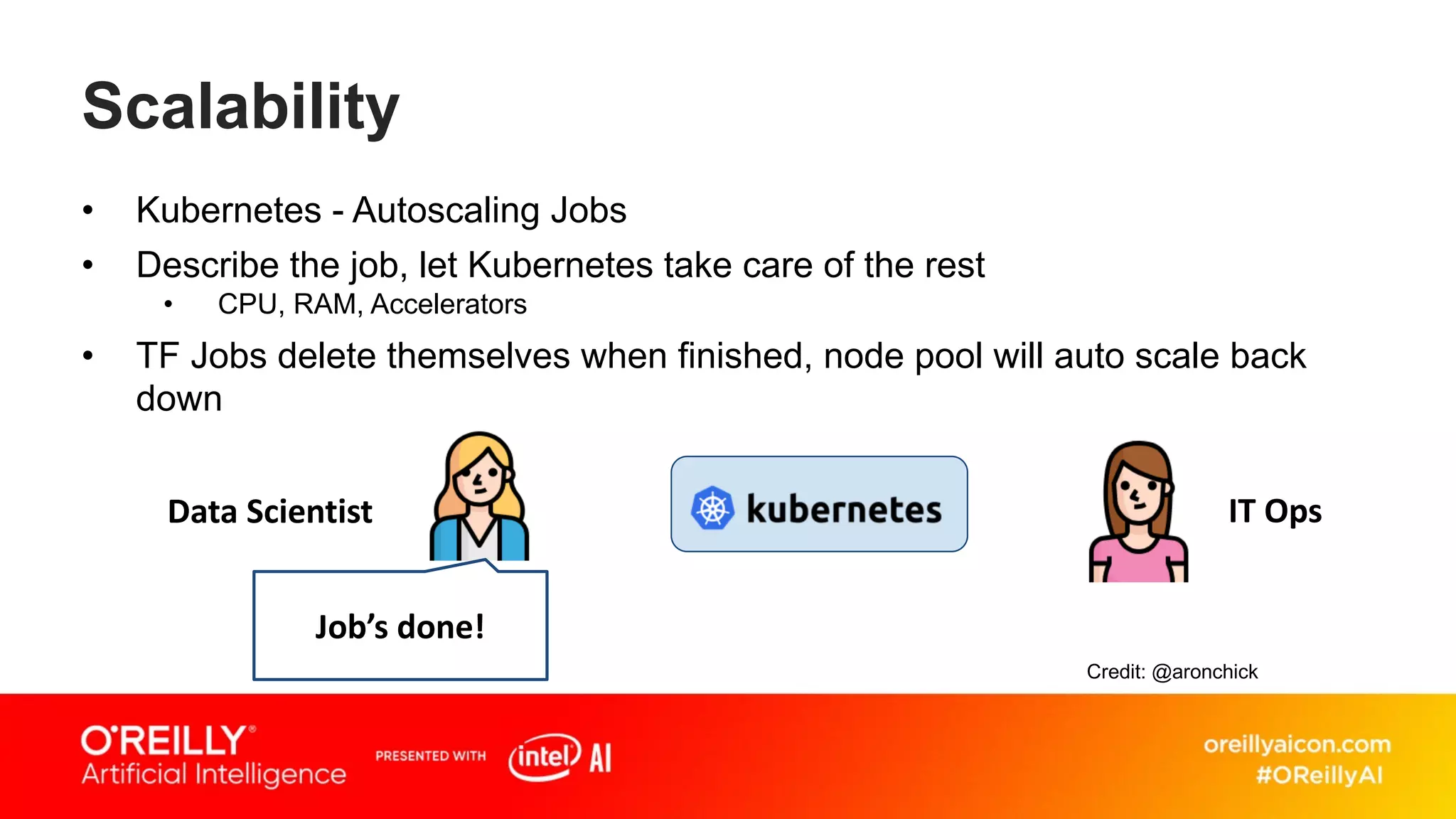 Scalability
• Kubernetes - Autoscaling Jobs
• Describe the job, let Kubernetes take care of the rest
• CPU, RAM, Accelerators
• TF Jobs delete themselves when finished, node pool will auto scale back
down
Job’s done!
Data Scientist IT Ops
Credit: @aronchick
 