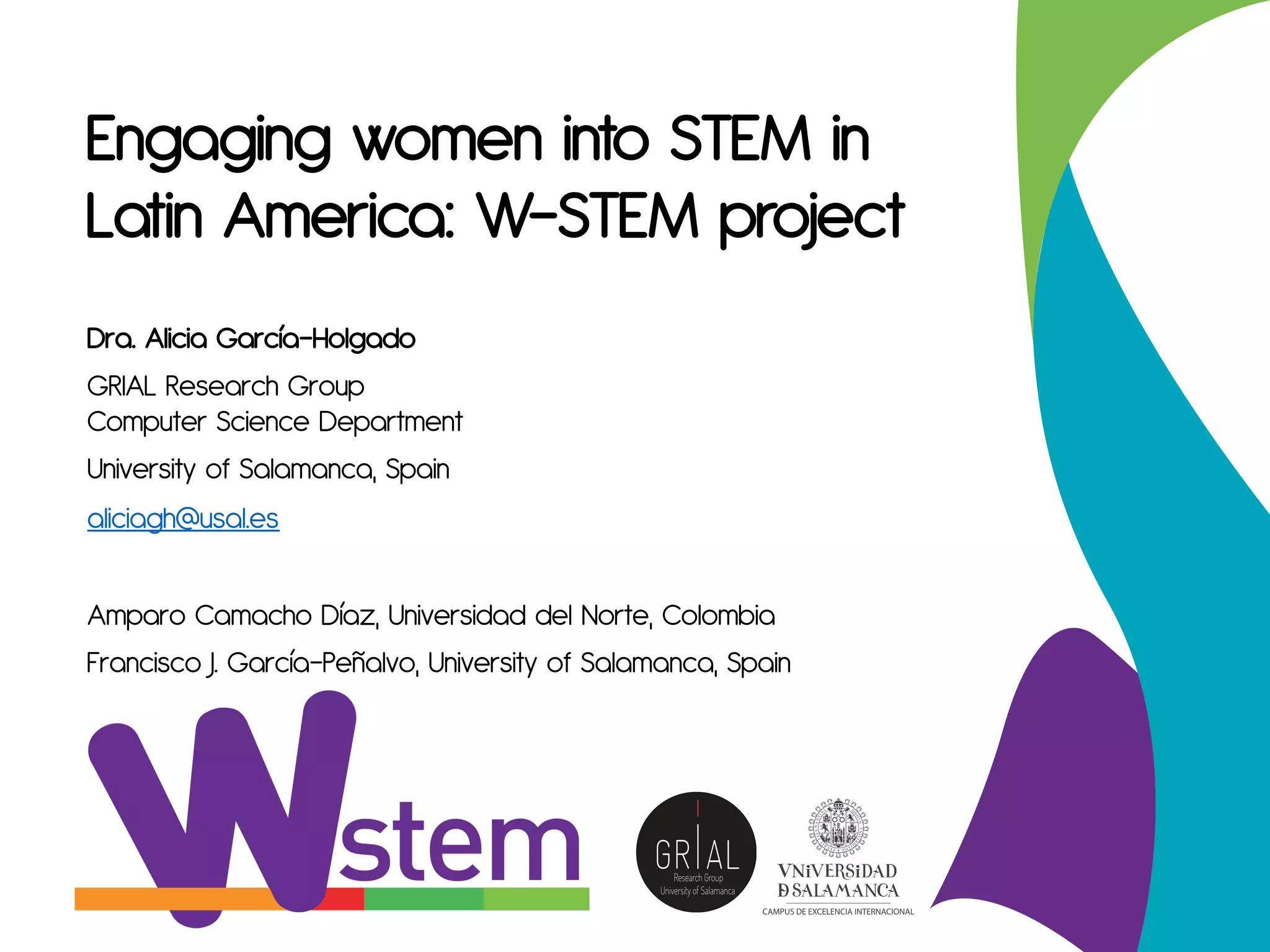 Engaging women into STEM in
Latin America: W-STEM project
Dra. Alicia García-Holgado
GRIAL Research Group
Computer Science Department
University of Salamanca, Spain
aliciagh@usal.es
Amparo Camacho Díaz, Universidad del Norte, Colombia
Francisco J. García-Peñalvo, University of Salamanca, Spain
 