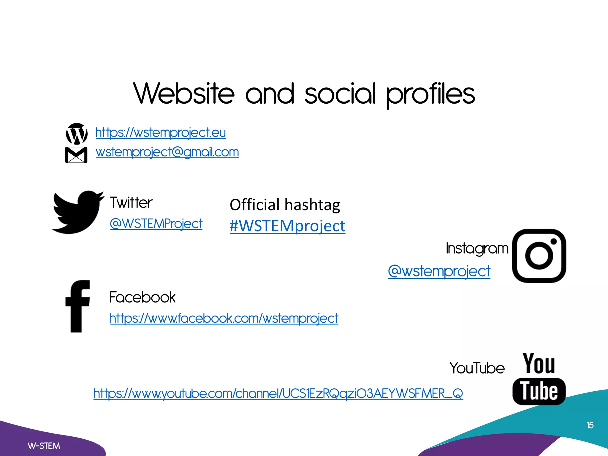 Website and social profiles
https://wstemproject.eu
wstemproject@gmail.com
Twitter
@WSTEMProject
Instagram
@wstemproject
Facebook
https://www.facebook.com/wstemproject
YouTube
https://www.youtube.com/channel/UCS1EzRQqzi03AEYWSFMER_Q
W-STEM
15
Official hashtag
#WSTEMproject
 