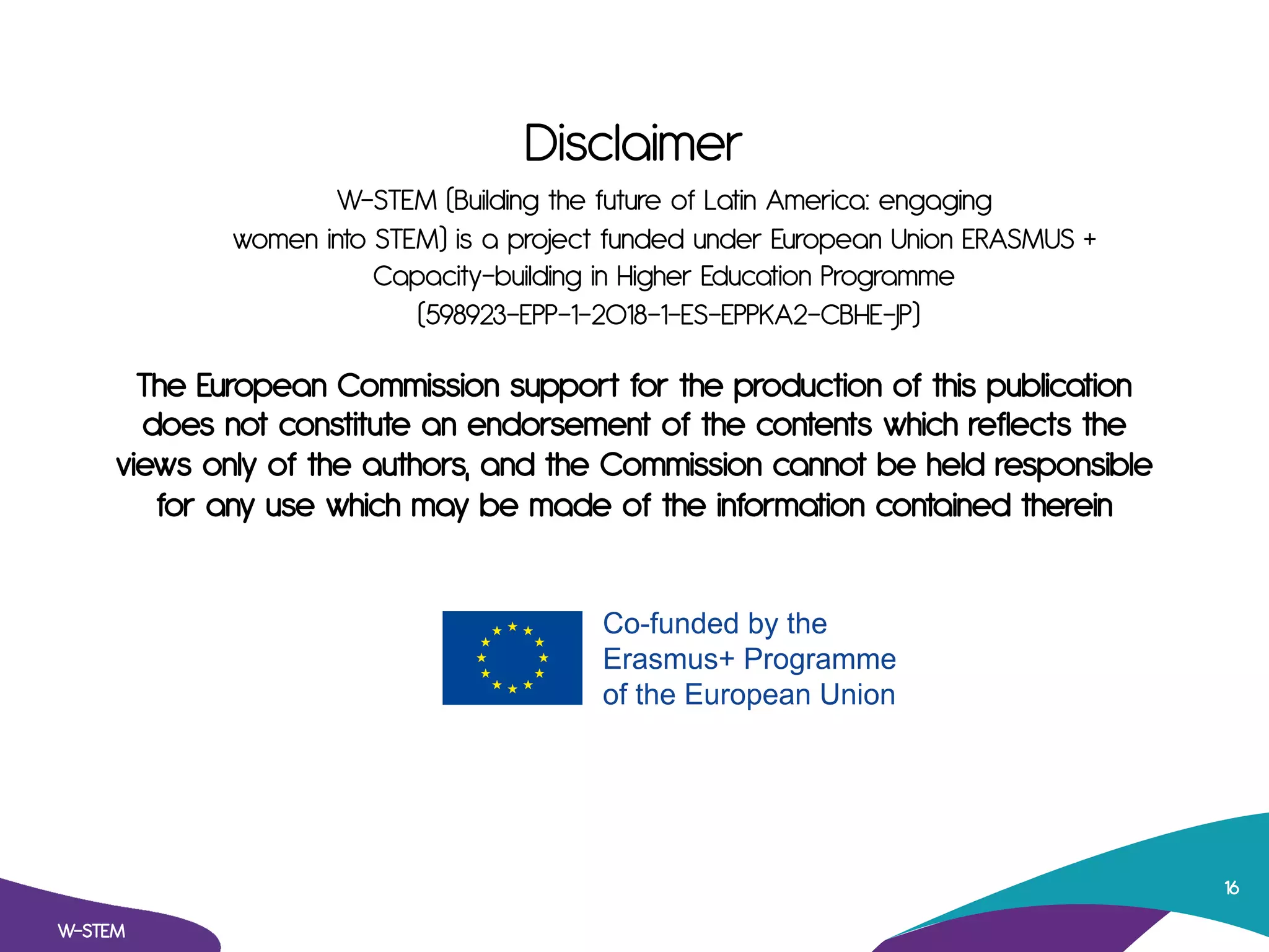 Disclaimer
The European Commission support for the production of this publication
does not constitute an endorsement of the contents which reflects the
views only of the authors, and the Commission cannot be held responsible
for any use which may be made of the information contained therein
W-STEM
16
W-STEM (Building the future of Latin America: engaging
women into STEM) is a project funded under European Union ERASMUS +
Capacity-building in Higher Education Programme
(598923-EPP-1-2018-1-ES-EPPKA2-CBHE-JP)
 