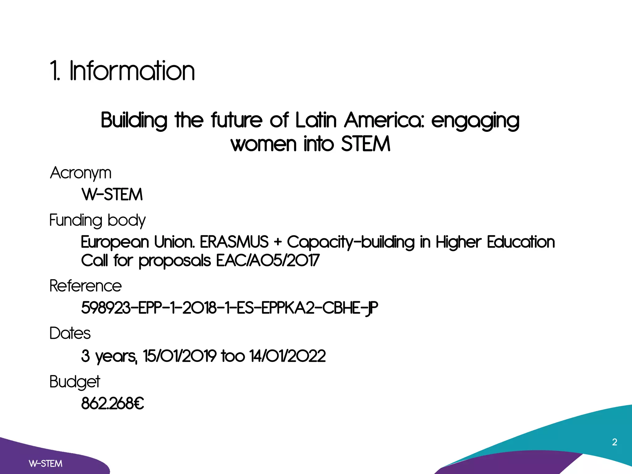 1. Information
Building the future of Latin America: engaging
women into STEM
Acronym
W-STEM
Funding body
European Union. ERASMUS + Capacity-building in Higher Education
Call for proposals EAC/A05/2017
Reference
598923-EPP-1-2018-1-ES-EPPKA2-CBHE-JP
Dates
3 years, 15/01/2019 too 14/01/2022
Budget
862.268⁄
W-STEM
2
 