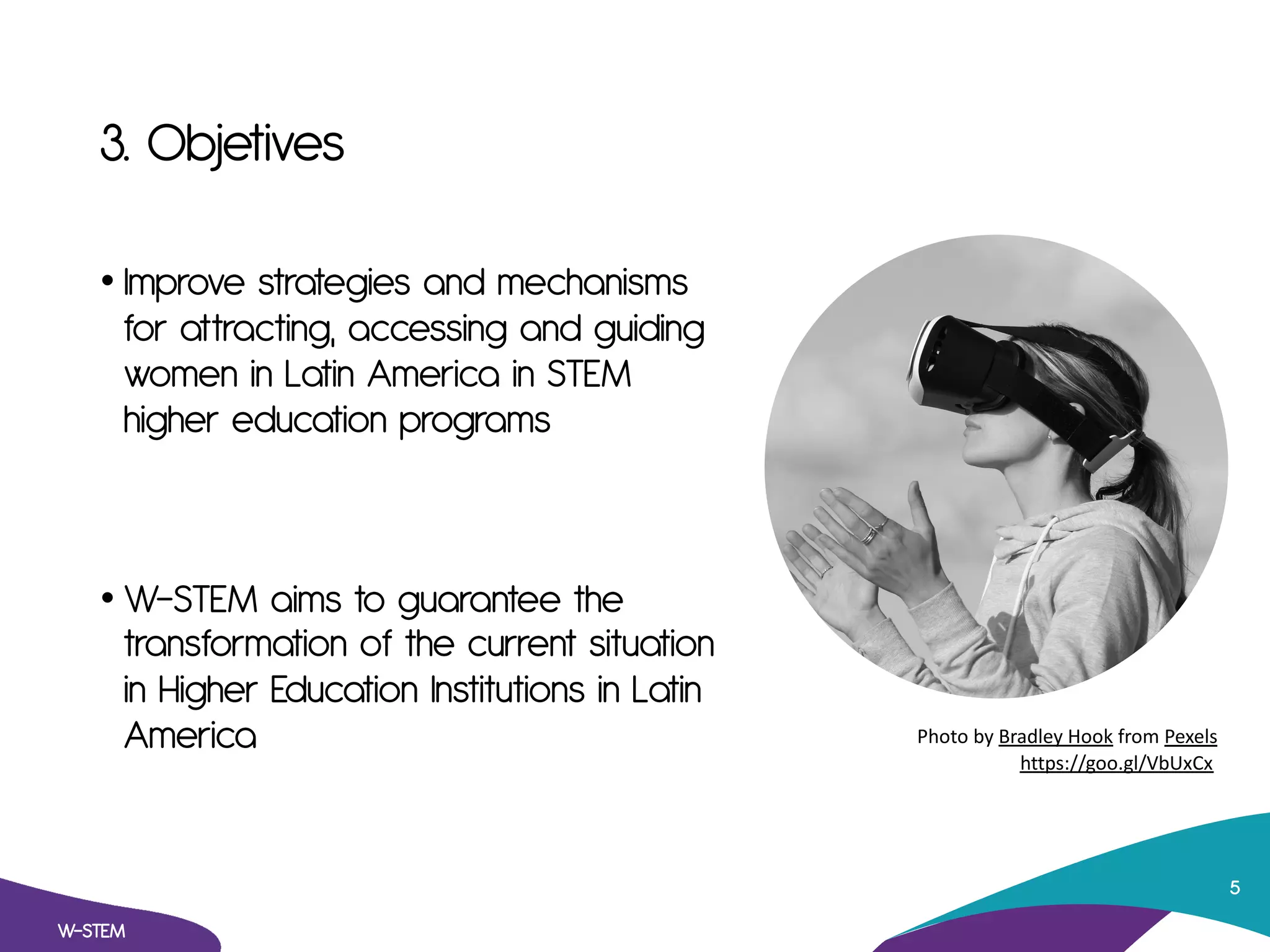 3. Objetives
• Improve strategies and mechanisms
for attracting, accessing and guiding
women in Latin America in STEM
higher education programs
• W-STEM aims to guarantee the
transformation of the current situation
in Higher Education Institutions in Latin
America
W-STEM
5
Photo by Bradley Hook from Pexels
https://goo.gl/VbUxCx
 