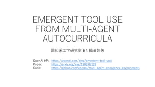 EMERGENT TOOL USE
FROM MULTI-AGENT
AUTOCURRICULA
調和系工学研究室 B4 織田智矢
OpenAI HP: https://openai.com/blog/emergent-tool-use/
Paper: https://arxiv.org/abs/1909.07528
Code: https://github.com/openai/multi-agent-emergence-environments
 