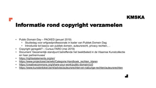 KMSKA
• Public Domain Day – PACKED (januari 2019)
• Studiedag voor erfgoedprofessionals in kader van Publiek Domein Dag
• Introductie tot basics van publiek domein, auteursrecht, privacy rechten,…
• Copyright geregeld? – Cursus FARO (mei 2019)
• Document ‘Gezamenlijk standpunt betreffende het beeldbeleid in de Vlaamse Kunstcollectie
en haar partnermusea’
• https://rightsstatements.org/en/
• https://www.projectcest.be/wiki/Categorie:Handboek_rechten_klaren
• https://creativecommons.org/share-your-work/public-domain/cc0
• https://www.kunstenloket.be/nl/advies/auteursrechten-en-naburige-rechten/auteursrechten
Informatie rond copyright verzamelen
 