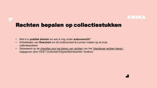KMSKA
• Wat is in publiek domein en wat is nog onder auteursrecht?
• Ontwikkelen van flowchart om dit onderscheid te kunnen maken op al onze
collectiestukken
• Gebaseerd op de checklist voor het klaren van rechten van het ‘Handboek rechten klaren’,
uitgegeven door CEST (Cultureel ErfgoedStandaarden Toolbox)
Rechten bepalen op collectiestukken
 