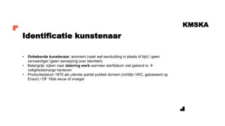 KMSKA
• Onbekende kunstenaar: anoniem (vaak wel aanduiding in plaats of tijd) / geen
vervaardiger (geen aanwijzing over identiteit)
• Belangrijk: kijken naar datering werk wanneer sterfdatum niet gekend is →
veiligheidsmarge hanteren
• Productiedatum 1870 als uiterste jaartal publiek domein (richtlijn VKC, gebaseerd op
Ensor) / OF 18de eeuw of vroeger
Identificatie kunstenaar
 