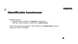 KMSKA
• Sterfdatum bekend:
• Nog geen 70 jaar overleden → copyright van toepassing
• Meer dan 70 jaar overleden → werken zijn in publiek domein
• In 2019, als kunstenaar ten laatste in 1948 overleden is → publiek domein (1 januari
volgend op 70 jaar na overlijden)
Identificatie kunstenaar
 