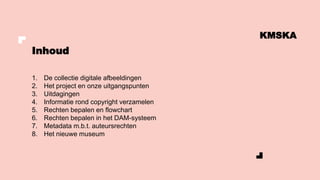 Inhoud
KMSKA
1. De collectie digitale afbeeldingen
2. Het project en onze uitgangspunten
3. Uitdagingen
4. Informatie rond copyright verzamelen
5. Rechten bepalen en flowchart
6. Rechten bepalen in het DAM-systeem
7. Metadata m.b.t. auteursrechten
8. Het nieuwe museum
 