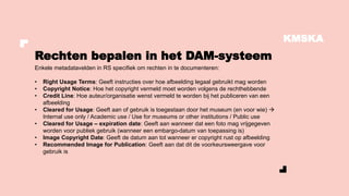 KMSKA
Enkele metadatavelden in RS specifiek om rechten in te documenteren:
• Right Usage Terms: Geeft instructies over hoe afbeelding legaal gebruikt mag worden
• Copyright Notice: Hoe het copyright vermeld moet worden volgens de rechthebbende
• Credit Line: Hoe auteur/organisatie wenst vermeld te worden bij het publiceren van een
afbeelding
• Cleared for Usage: Geeft aan of gebruik is toegestaan door het museum (en voor wie) →
Internal use only / Academic use / Use for museums or other institutions / Public use
• Cleared for Usage – expiration date: Geeft aan wanneer dat een foto mag vrijgegeven
worden voor publiek gebruik (wanneer een embargo-datum van toepassing is)
• Image Copyright Date: Geeft de datum aan tot wanneer er copyright rust op afbeelding
• Recommended Image for Publication: Geeft aan dat dit de voorkeursweergave voor
gebruik is
Rechten bepalen in het DAM-systeem
 