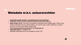 KMSKA
• Copyright (zonder licentie / overeenkomst tot vervreemding)
• Afbeelding wordt niet extern getoond/verspreid (enkel intern gebruik)
• Right Usage Terms: This item is protected by copyright and/or related rights. Without prior
written permission from the rights-holders, you cannot copy, modify, distribute or perform
the work. For more information, please visit
https://rightsstatements.org/page/InC/1.0/?language=en
• Copyright Notice: © SABAM, jaar
• Metadata afbeelding wordt wel vrijgegeven onder CC0
Metadata m.b.t. auteursrechten
 
