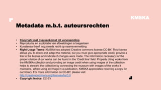 KMSKA
• Copyright met overeenkomst tot vervreemding
• Reproductie en exploitatie van afbeeldingen is toegestaan
• Kunstenaar heeft nog steeds recht op naamsvermelding
• Right Usage Terms: KMSKA has adopted Creative commons license CC-BY. This license
allows you to share and adapt the material, but you must give appropriate credit, provide a
link to the license and indicate if changes were made. The information necessary for the
proper citation of our works can be found in the ‘Credit line’ field. Properly citing works from
the KMSKA collection and providing an image credit when using images of the collection
helps to steward the collection by connecting the museum with images of the works it
maintains. When using an image in a publication, KMSKA appreciates receiving a copy for
our library. For more information on CC-BY, please visit:
http://creativecommons.org/licenses/by/3.0
• Copyright Notice: CC-BY
Metadata m.b.t. auteursrechten
 