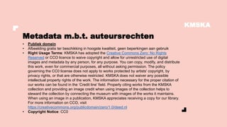 KMSKA
• Publiek domein
• Afbeelding gratis ter beschikking in hoogste kwaliteit, geen beperkingen aan gebruik
• Right Usage Terms: KMSKA has adopted the Creative Commons Zero: No Rights
Reserved or CCO licence to waive copyright and allow for unrestricted use of digital
images and metadata by any person, for any purpose. You can copy, modify, and distribute
this work, even for commercial purposes, all without asking permission. The policy
governing the CC0 license does not apply to works protected by artists' copyright, by
privacy rights, or that are otherwise restricted. KMSKA does not waiver any possible
intellectual property rights of the work. The information necessary for the proper citation of
our works can be found in the ‘Credit line’ field. Properly citing works from the KMSKA
collection and providing an image credit when using images of the collection helps to
steward the collection by connecting the museum with images of the works it maintains.
When using an image in a publication, KMSKA appreciates receiving a copy for our library.
For more information on CCO, visit
https://creativecommons.org/publicdomain/zero/1.0/deed.nl
• Copyright Notice: CC0
Metadata m.b.t. auteursrechten
 