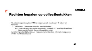 KMSKA
• Via collectieregistratiesysteem TMS overlopen van alle kunstenaars → volgen van
flowchart
• Identificatie? Levensdata? Jaartal of periode van werk?
• A.d.h.v. deze antwoorden werden kunstenaars ingedeeld in 3 verschillende werksets
• Auteursrecht / Publiek Domein / Copyright onzeker
• Aantekening maken bij kunstenaar → op deze manier kan deze informatie meegenomen
worden naar Resourcespace
Rechten bepalen op collectiestukken
 
