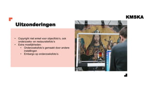 KMSKA
• Copyright niet enkel voor objectfoto’s, ook
onderzoeks- en restauratiefoto’s
• Extra moeilijkheden:
• Onderzoeksfoto’s gemaakt door andere
instellingen
• Embargo op onderzoeksfoto’s
Uitzonderingen
 