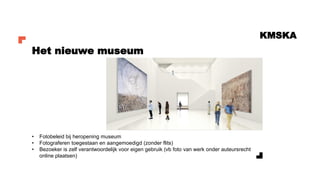 KMSKA
• Fotobeleid bij heropening museum
• Fotograferen toegestaan en aangemoedigd (zonder flits)
• Bezoeker is zelf verantwoordelijk voor eigen gebruik (vb foto van werk onder auteursrecht
online plaatsen)
Het nieuwe museum
 