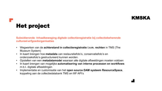 KMSKA
Subsidieronde: Inhaalbeweging digitale collectieregistratie bij collectiebeherende
cultureel-erfgoedorganisaties
• Wegwerken van de achterstand in collectieregistratie i.v.m. rechten in TMS (The
Museum System)
• In kaart brengen hoe metadata van restauratiefoto’s, conservatiefoto’s en
onderzoeksfoto’s gestructureerd kunnen worden.
• Opstellen van een metadatamodel waaraan alle digitale afbeeldingen moeten voldoen
• In kaart brengen van mogelijke automatisering van interne processen en workflows
m.b.t. digitale afbeeldingen
• Implementatie en customisatie van het open source DAM systeem ResourceSpace,
koppeling aan de collectiedatabank TMS en IIIF API’s
Het project
 