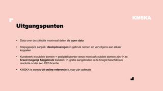 KMSKA
• Data over de collectie maximaal delen als open data
• Stapsgewijze aanpak: deeloplossingen in gebruik nemen en vervolgens aan elkaar
koppelen
• Kunstwerk in publiek domein = gedigitaliseerde versie moet ook publiek domein zijn → zo
breed mogelijk hergebruik toelaten → gratis aangeboden in de hoogst beschikbare
resolutie onder een CC0 licentie
• KMSKA is steeds dé online referentie is voor zijn collectie
Uitgangspunten
 