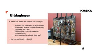KMSKA
Uitdagingen
• Meer dan alleen een kwestie van copyright
• Wensen van schenkers en legatarissen
• Fotografen, externe onderzoekers vaag
geregelde afspraken
• Objectfoto  → onderzoeksfoto /
restauratiefoto
• Voorwaarden hergebruik; door wie?
• Ad hoc werking  → beleid
 