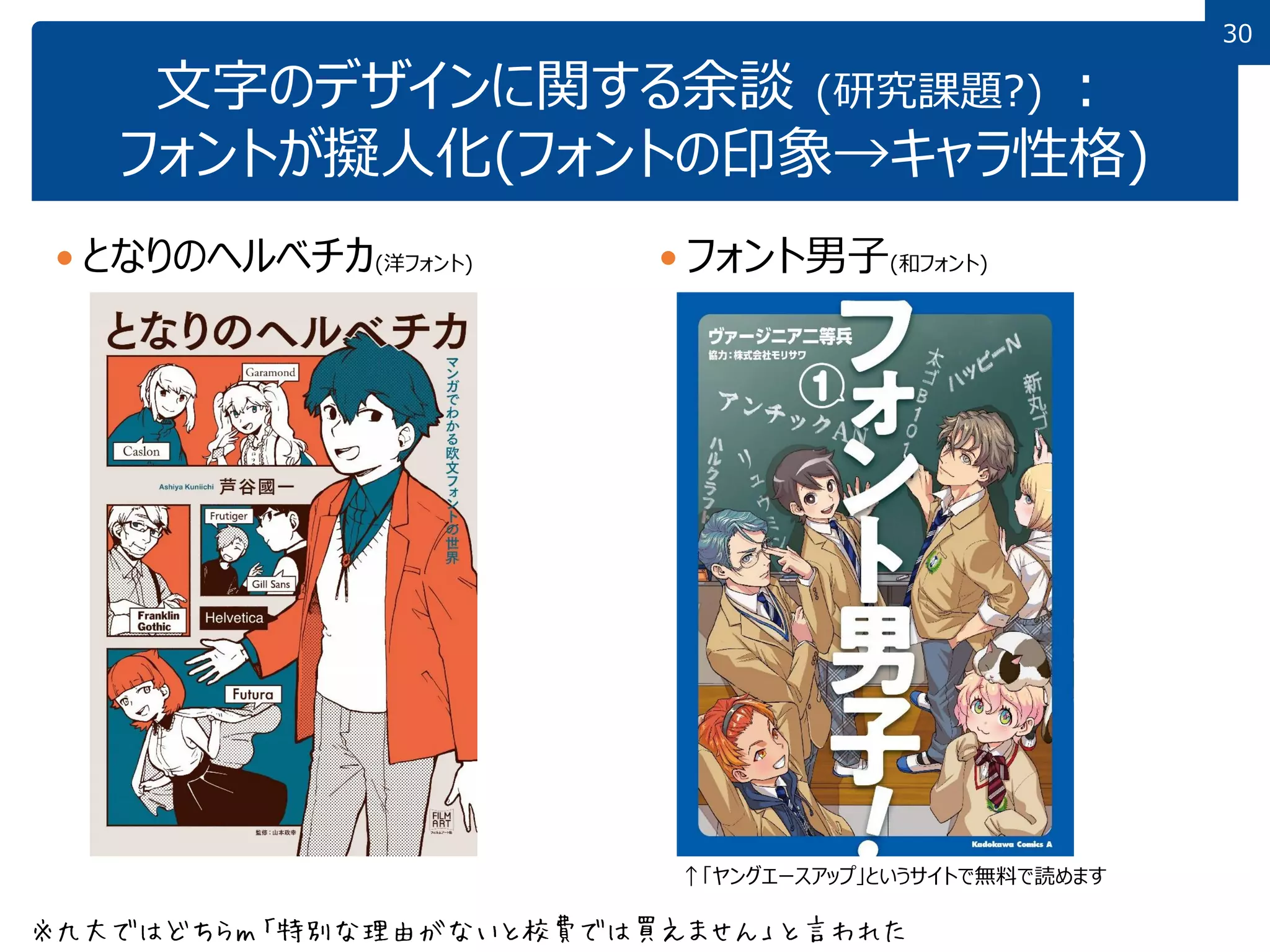 30
文字のデザインに関する余談 (研究課題?) ：
フォントが擬人化(フォントの印象→キャラ性格)
 となりのヘルベチカ(洋フォント)  フォント男子(和フォント)
↑「ヤングエースアップ」というサイトで無料で読めます
※九大ではどちらｍ「特別な理由がないと校費では買えません」と言われた
 