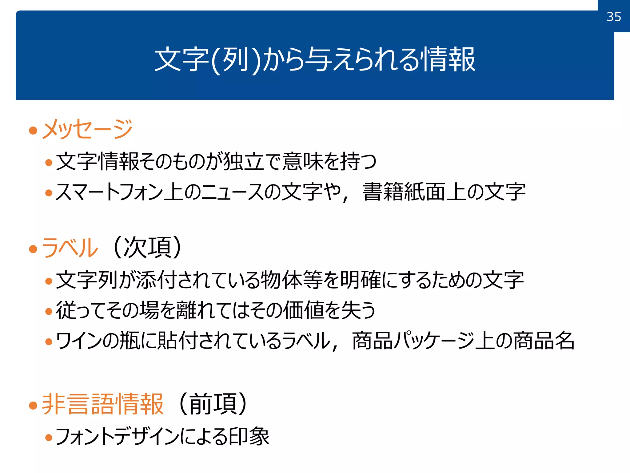 3535
文字(列)から与えられる情報
メッセージ
文字情報そのものが独立で意味を持つ
スマートフォン上のニュースの文字や，書籍紙面上の文字
ラベル（次項）
文字列が添付されている物体等を明確にするための文字
従ってその場を離れてはその価値を失う
ワインの瓶に貼付されているラベル，商品パッケージ上の商品名
非言語情報（前項）
フォントデザインによる印象
 